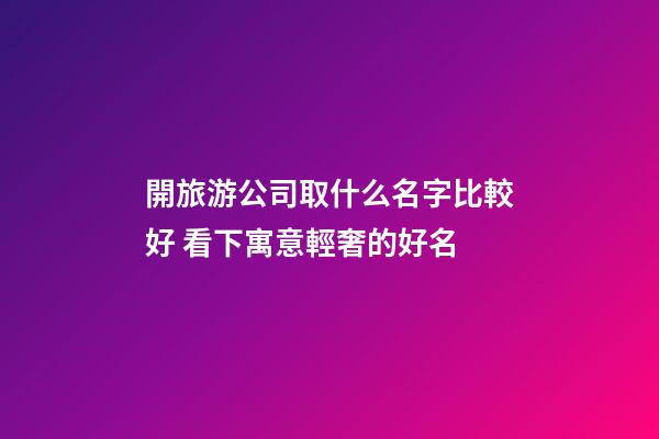 開旅游公司取什么名字比較好 看下寓意輕奢的好名-第1張-公司起名-玄機派